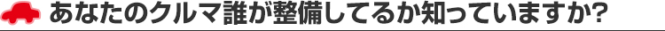 あなたのクルマ誰が整備してるか知っていますか？