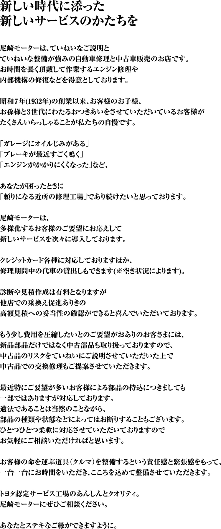 新しい時代に添った新しいサービスのかたちを 尼崎モーターは、ていねいなご説明とていねいな整備が強みの自動車修理と中古車販売のお店です。お時間を長く頂戴して作業するエンジン修理や内部機構の修復などを得意としております。昭和７年(1932年)の創業以来、お客様のお子様、お孫様と３世代にわたるおつきあいをさせていただいているお客様がたくさんいらっしゃることが私たちの自慢です。｢ガレージにオイルじみがある｣｢ブレーキが最近すごく鳴く｣｢エンジンがかかりにくくなった｣など、あなたが困ったときに｢頼りになる近所の修理工場｣であり続けたいと思っております。尼崎モーターは、多様化するお客様のご要望にお応えして新しいサービスを次々に導入しております。クレジットカード各種に対応しておりますほか、修理期間中の代車の貸出しもできます(※空き状況によります)。診断や見積作成は有料となりますが他店での乗換え促進ありきの高額見積への妥当性の確認ができると喜んでいただいております。もう少し費用を圧縮したいとのご要望がおありのお客さまには、新品部品だけではなく中古部品も取り扱っておりますので、中古品のリスクをていねいにご説明させていただいた上で中古品での交換修理もご提案させていただきます。最近特にご要望が多いお客様による部品の持込につきましても一部ではありますが対応しております。適法であることは当然のことながら、部品の種類や状態などによってはお断りすることもございます。ひとつひとつ柔軟に対応させていただいておりますのでお気軽にご相談いただければと思います。お客様の命を運ぶ道具(クルマ)を整備するという責任感と緊張感をもって、一台一台にお時間をいただき、こころを込めて整備させていただきます。トヨタ認定サービス工場のあんしんとクオリティ。尼崎モーターにぜひご相談ください。あなたとステキなご縁ができますように